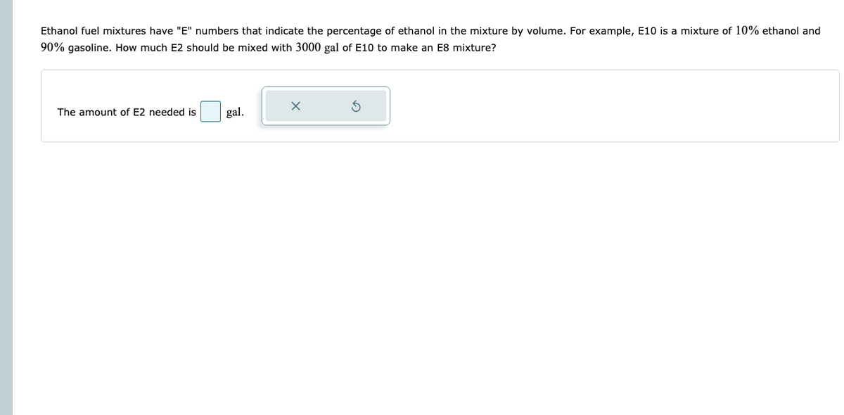 Ethanol fuel mixtures have "E" numbers that indicate the percentage of ethanol in the mixture by volume. For example, E10 is a mixture of 10% ethanol and
90% gasoline. How much E2 should be mixed with 3000 gal of E10 to make an E8 mixture?
The amount of E2 needed is
gal.
