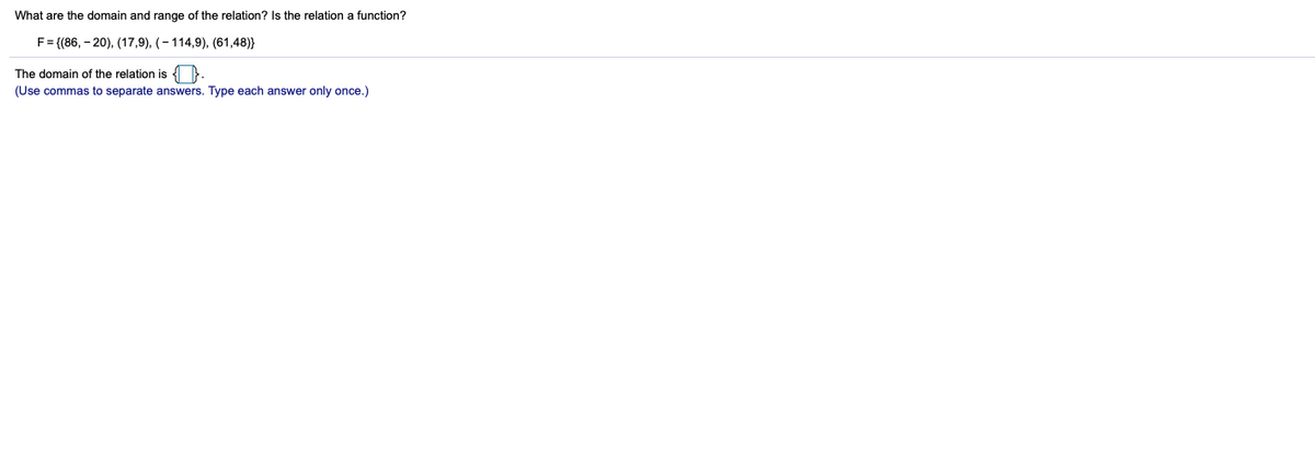 What are the domain and range of the relation? Is the relation a function?
F = {(86, – 20), (17,9), (- 114,9), (61,48)}
The domain of the relation is ).
(Use commas to separate answers. Type each answer only once.)
