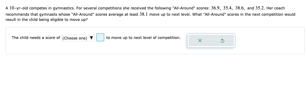 A 10-yr-old competes in gymnastics. For several competitions she received the following "All-Around" scores: 36.9, 35.4, 38.6, and 35.2. Her coach
recommends that gymnasts whose "All-Around" scores average at least 38.1 move up to next level. What "All-Around" scores in the next competition would
result in the child being eligible to move up?
The child needs a score of (Choose one) V
to move up to next level of competition.
