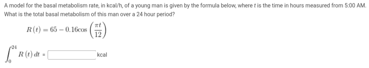 A model for the basal metabolism rate, in kcal/h, of a young man is given by the formula below, where t is the time in hours measured from 5:00 AM.
What is the total basal metabolism of this man over a 24 hour period?
R(t) = 65-0.16cos
24
[2h R (1) dt =
πt
12
kcal