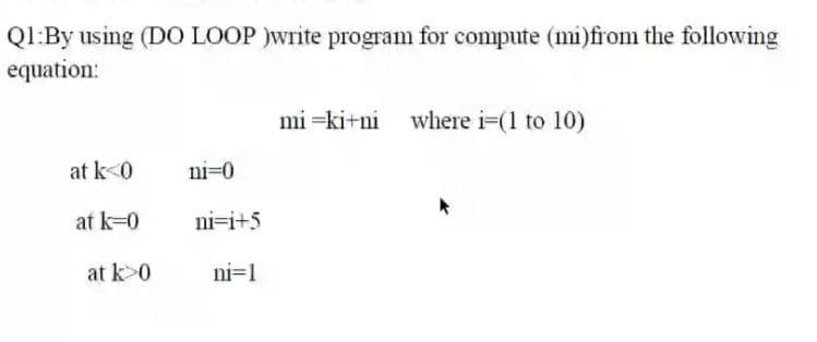 Q1:By using (DO LOOP )write program for compute (mi)from the following
equation:
mi =ki+ni where i=(1 to 10)
at k<0
ni=0
at k=0
ni=i+5
at k>0
ni=1
