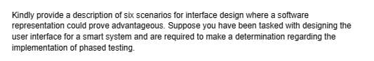 Kindly provide a description of six scenarios for interface design where a software
representation could prove advantageous. Suppose you have been tasked with designing the
user interface for a smart system and are required to make a determination regarding the
implementation of phased testing.