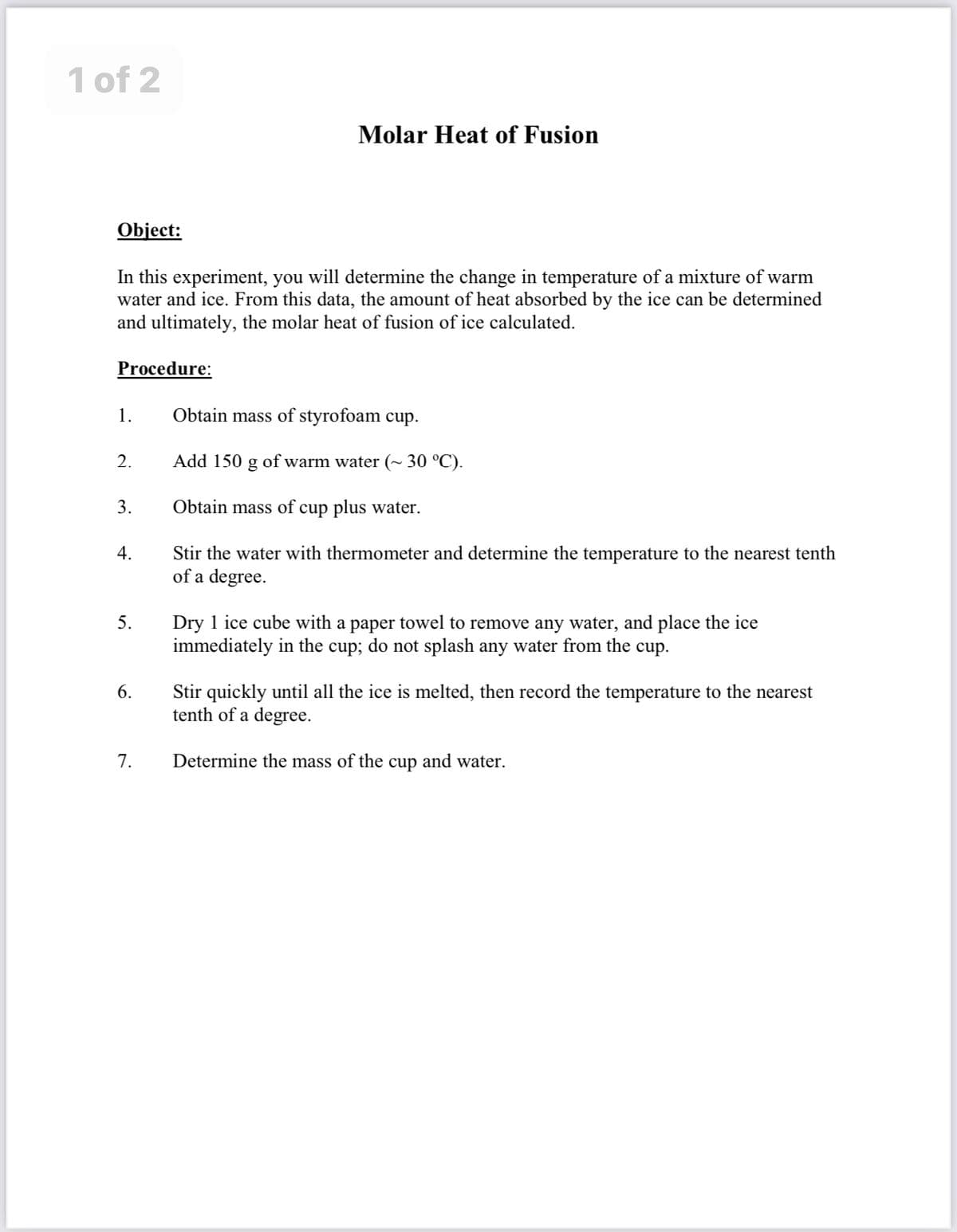 1 of 2
Molar Heat of Fusion
Object:
In this experiment, you will determine the change in temperature of a mixture of warm
water and ice. From this data, the amount of heat absorbed by the ice can be determined
and ultimately, the molar heat of fusion of ice calculated.
Procedure:
1.
Obtain mass of styrofoam cup.
2.
Add 150 g of warm water (~ 30 °C).
3.
Obtain mass of cup plus water.
Stir the water with thermometer and determine the temperature to the nearest tenth
of a degree.
4.
Dry 1 ice cube with a paper towel to remove any water, and place the ice
immediately in the cup; do not splash any water from the cup.
5.
Stir quickly until all the ice is melted, then record the temperature to the nearest
tenth of a degree.
6.
7.
Determine the mass of the cup and water.
