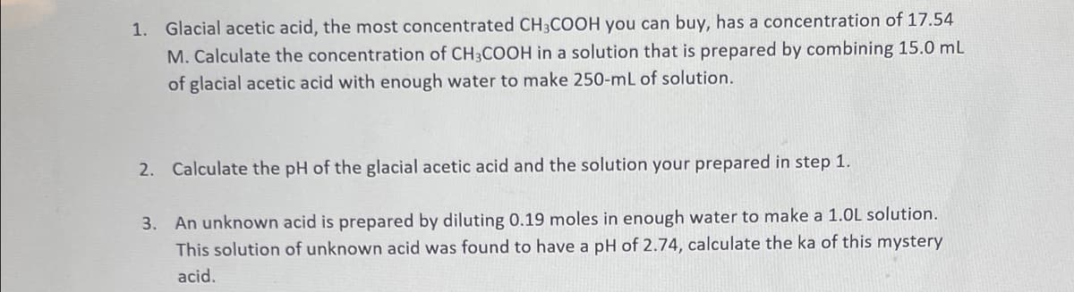 1. Glacial acetic acid, the most concentrated CH3COOH you can buy, has a concentration of 17.54
M. Calculate the concentration of CH3COOH in a solution that is prepared by combining 15.0 mL
of glacial acetic acid with enough water to make 250-mL of solution.
2. Calculate the pH of the glacial acetic acid and the solution your prepared in step 1.
3. An unknown acid is prepared by diluting 0.19 moles in enough water to make a 1.0L solution.
This solution of unknown acid was found to have a pH of 2.74, calculate the ka of this mystery
acid.
