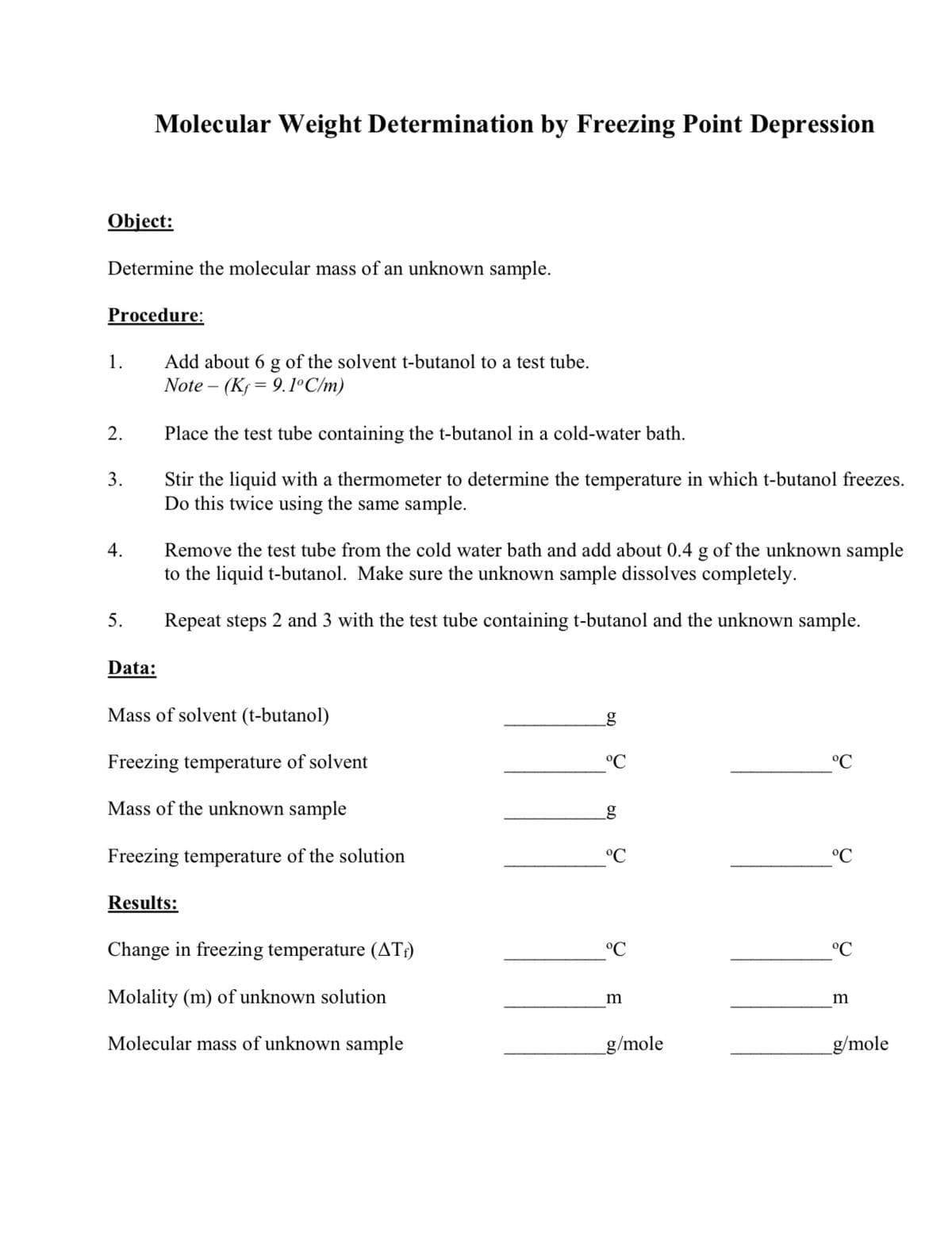 Molecular Weight Determination by Freezing Point Depression
Object:
Determine the molecular mass of an unknown sample.
Procedure:
Add about 6 g of the solvent t-butanol to a test tube.
Note – (Ks= 9.1°C/m)
1.
2.
Place the test tube containing the t-butanol in a cold-water bath.
3.
Stir the liquid with a thermometer to determine the temperature in which t-butanol freezes.
Do this twice using the same sample.
4.
Remove the test tube from the cold water bath and add about 0.4 g of the unknown sample
to the liquid t-butanol. Make sure the unknown sample dissolves completely.
5.
Repeat steps 2 and 3 with the test tube containing t-butanol and the unknown sample.
Data:
Mass of solvent (t-butanol)
Freezing temperature of solvent
°C
°C
Mass of the unknown sample
g
Freezing temperature of the solution
°C
°C
Results:
Change in freezing temperature (AT;)
°C
°C
Molality (m) of unknown solution
m
m
Molecular mass of unknown sample
_g/mole
_g/mole
