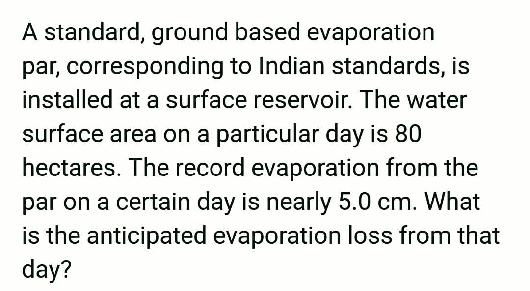 A standard, ground based evaporation
par, corresponding to Indian standards, is
installed at a surface reservoir. The water
surface area on a particular day is 80
hectares. The record evaporation from the
par on a certain day is nearly 5.0 cm. What
is the anticipated evaporation loss from that
day?