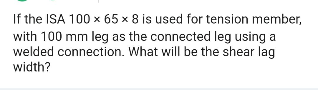 If the ISA 100 × 65 × 8 is used for tension member,
with 100 mm leg as the connected leg using a
welded connection. What will be the shear lag
width?