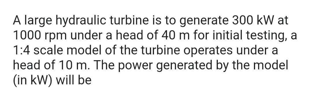 A large hydraulic turbine is to generate 300 kW at
1000 rpm under a head of 40 m for initial testing, a
1:4 scale model of the turbine operates under a
head of 10 m. The power generated by the model
(in kW) will be