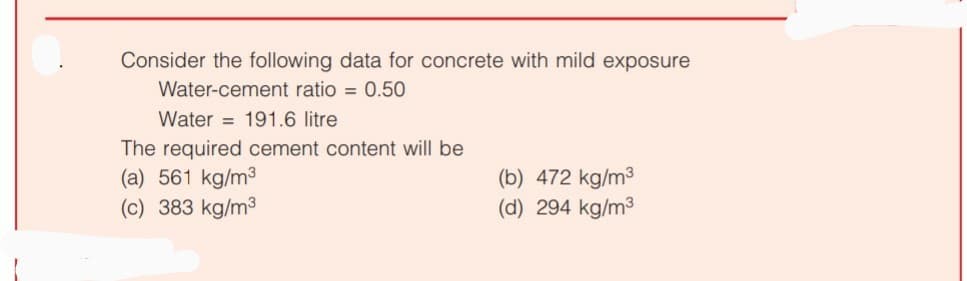 Consider the following data for concrete with mild exposure
Water-cement ratio = 0.50
Water 191.6 litre
The required cement content will be
(a) 561 kg/m³
(b) 472 kg/m³
(c) 383 kg/m³
(d) 294 kg/m³