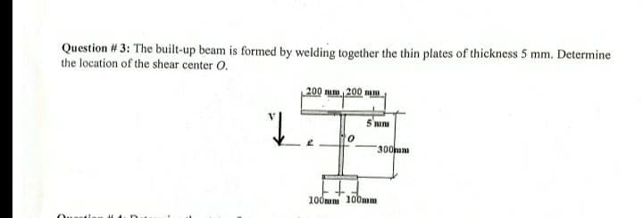 Question # 3: The built-up beam is formed by welding together the thin plates of thickness 5 mm. Determine
the location of the shear center O.
Quest
J
200 mm 200 mm
5 mim
#
300mm
100mm 100mm