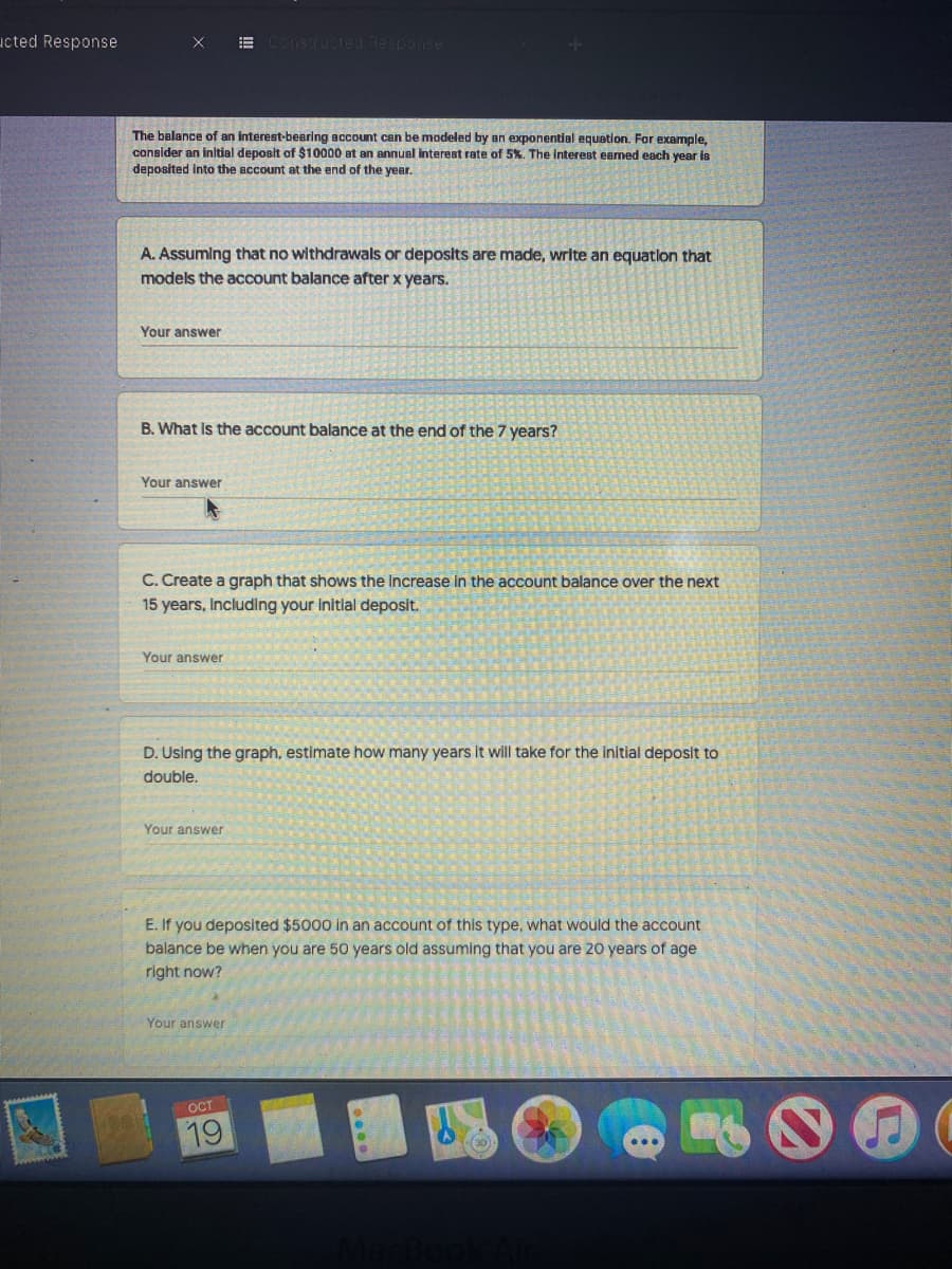 ucted Response
E Constructed Response
The balance of an interest-bearing account can be modeled by an exponential equetion. For example,
an annual interest rate of 5%. The Interest eaned each year is
consider an initial deposit of $10000
deposited into the account at the end of the year.
A. Assuming that no withdrawals or deposits are made, wrlte an equatlon that
models the account balance after x years.
Your answer
B. What Is the account balance at the end of the 7 years?
Your answer
C. Create a graph that shows the Increase in the account balance over the next
15 years, Including your Initlal deposit.
Your answer
D. Using the graph, estimate how many years It will take for the initial deposit to
double,
Your answer
E. If you deposited $5000
an account of this type.
would the account
balance be when you are 50 years old assuming that you are 20 years of age
right now?
Your answer
OCT
19
