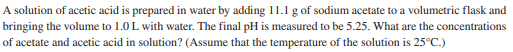 A solution of acetic acid is prepared in water by adding 11.1 g of sodium acetate to a volumetric flask and
bringing the volume to 1.0 L with water. The final pH is measured to be 5.25. What are the concentrations
of acetate and acetic acid in solution? (Assume that the temperature of the solution is 25°C.)