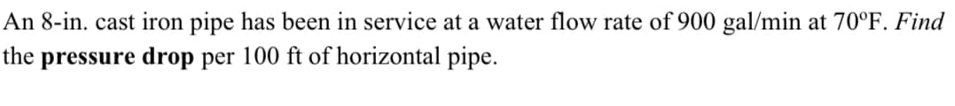 An 8-in. cast iron pipe has been in service at a water flow rate of 900 gal/min at 70°F. Find
the pressure drop per 100 ft of horizontal pipe.