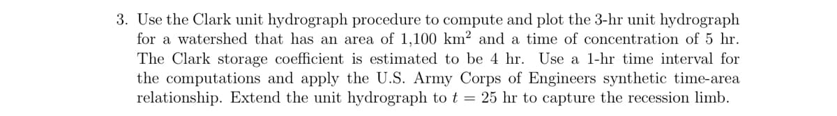 3. Use the Clark unit hydrograph procedure to compute and plot the 3-hr unit hydrograph
for a watershed that has an area of 1,100 km² and a time of concentration of 5 hr.
The Clark storage coefficient is estimated to be 4 hr. Use a 1-hr time interval for
the computations and apply the U.S. Army Corps of Engineers synthetic time-area
relationship. Extend the unit hydrograph to t = 25 hr to capture the recession limb.