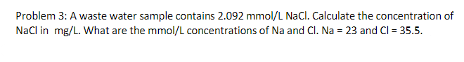 Problem 3: A waste water sample contains 2.092 mmol/L NaCl. Calculate the concentration of
NaCl in mg/L. What are the mmol/L concentrations of Na and Cl. Na = 23 and Cl = 35.5.