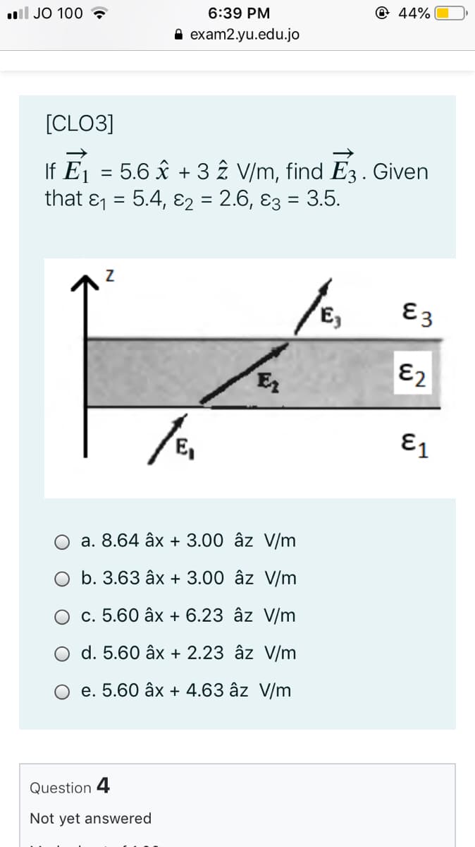 ll JO 100
6:39 PM
@ 44%|
A exam2.yu.edu.jo
[CLO3]
If Ej = 5.6 x + 3 2 V/m, find E3 .
that & = 5.4, ɛ2 = 2.6, ɛ3 = 3.5.
Given
%3D
E3
E
Ɛ2
E1
a. 8.64 âx + 3.00 âz V/m
O b. 3.63 âx + 3.00 âz V/m
c. 5.60 âx + 6.23 âz V/m
d. 5.60 âx + 2.23 âz V/m
O e. 5.60 âx + 4.63 âz V/m
Question 4
Not yet answered
