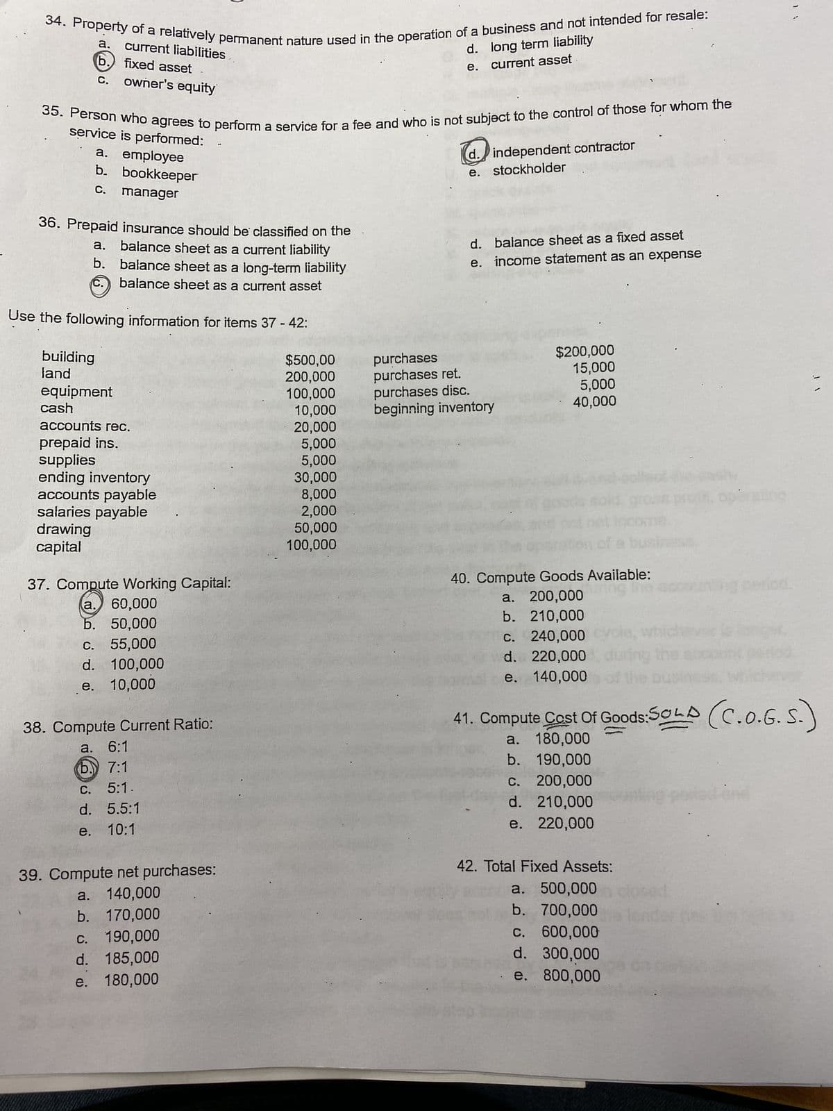 34. Property of a relatively permanent nature used in the operation of a business and not intended for resale:
d.
e.
a. current liabilities
(b.
fixed asset
owner's equity
C.
35. Person who agrees to perform a service for a fee and who is not subject to the control of those for whom the
service is performed:
a. employee
b.
C.
36. Prepaid insurance should be classified on the
balance sheet as a current liability
balance sheet as a long-term liability
balance sheet as a current asset
a.
b.
C.
bookkeeper
manager
building
land
Use the following information for items 37 - 42:
equipment
cash
accounts rec.
prepaid ins.
supplies
ending inventory
accounts payable
salaries payable
drawing
capital
37. Compute Working Capital:
a. 60,000
b. 50,000
c. 55,000
d. 100,000
e. 10,000
38. Compute Current Ratio:
a. 6:1
b. 7:1
C. 5:1.
d. 5.5:1
e. 10:1
39. Compute net purchases:
a. 140,000
b. 170,000
C. 190,000
d. 185,000
e. 180,000
$500,00
200,000
100,000
long term liability
current asset
10,000
20,000
5,000
5,000
30,000
8,000
2,000
50,000
100,000
d. independent contractor
e. stockholder
d. balance sheet as a fixed asset
e. income statement as an expense
purchases
purchases ret.
purchases disc.
beginning inventory
$200,000
15,000
5,000
40,000
40. Compute Goods Available:
uring the
a. 200,000
b. 210,000
c. 240,000
d. 220,000
e. 140,000
41. Compute Cost Of Goods:SOLD (C.O.G.S.)
a. 180,000
b. 190,000
c. 200,000
d. 210,000
e. 220,000
42. Total Fixed Assets:
a. 500,000
b. 700,000
c. 600,000
d. 300,000
e. 800,000
operating
sed