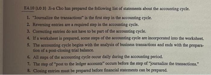 E4.10 (LO 3) Ji-a Cho has prepared the following list of statements about the accounting cycle.
1. "Journalize the transactions" is the first step in the accounting cycle.
2. Reversing entries are a required step in the accounting cycle.
3. Correcting entries do not have to be part of the accounting cycle.
4. If a worksheet is prepared, some steps of the accounting cycle are incorporated into the worksheet.
5. The accounting cycle begins with the analysis of business transactions and ends with the prepara-
tion of a post-closing trial balance.
6. All steps of the accounting cycle occur daily during the accounting period.
7. The step of "post to the ledger accounts" occurs before the step of "journalize the transactions."
8. Closing entries must be prepared before financial statements can be prepared.