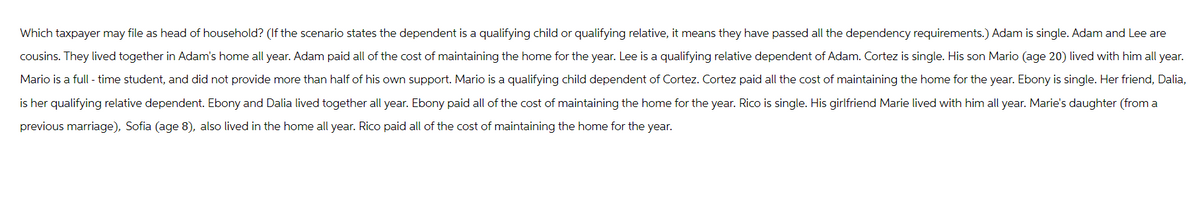 Which taxpayer may file as head of household? (If the scenario states the dependent is a qualifying child or qualifying relative, it means they have passed all the dependency requirements.) Adam is single. Adam and Lee are
cousins. They lived together in Adam's home all year. Adam paid all of the cost of maintaining the home for the year. Lee is a qualifying relative dependent of Adam. Cortez is single. His son Mario (age 20) lived with him all year.
Mario is a full-time student, and did not provide more than half of his own support. Mario is a qualifying child dependent of Cortez. Cortez paid all the cost of maintaining the home for the year. Ebony is single. Her friend, Dalia,
is her qualifying relative dependent. Ebony and Dalia lived together all year. Ebony paid all of the cost of maintaining the home for the year. Rico is single. His girlfriend Marie lived with him all year. Marie's daughter (from a
previous marriage), Sofia (age 8), also lived in the home all year. Rico paid all of the cost of maintaining the home for the year.