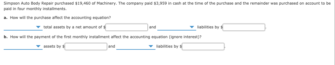 Simpson Auto Body Repair purchased $19,460 of Machinery. The company paid $3,959 in cash at the time of the purchase and the remainder was purchased on account to be
paid in four monthly installments.
a. How will the purchase affect the accounting equation?
liabilities by $
v total assets by a net amount of $
and
b. How will the payment of the first monthly installment affect the accounting equation (ignore interest)?
v liabilities by $
v assets by $
and
