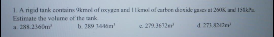 1.A rigid tank contains 9kmol of oxygen and 11kmol of carbon dioxide gases at 260K and 150kPa.
Estimate the volume of the tank.
a. 288.2360m3
b. 289.3446m3
c. 279.3672m³
d. 273.8242m
