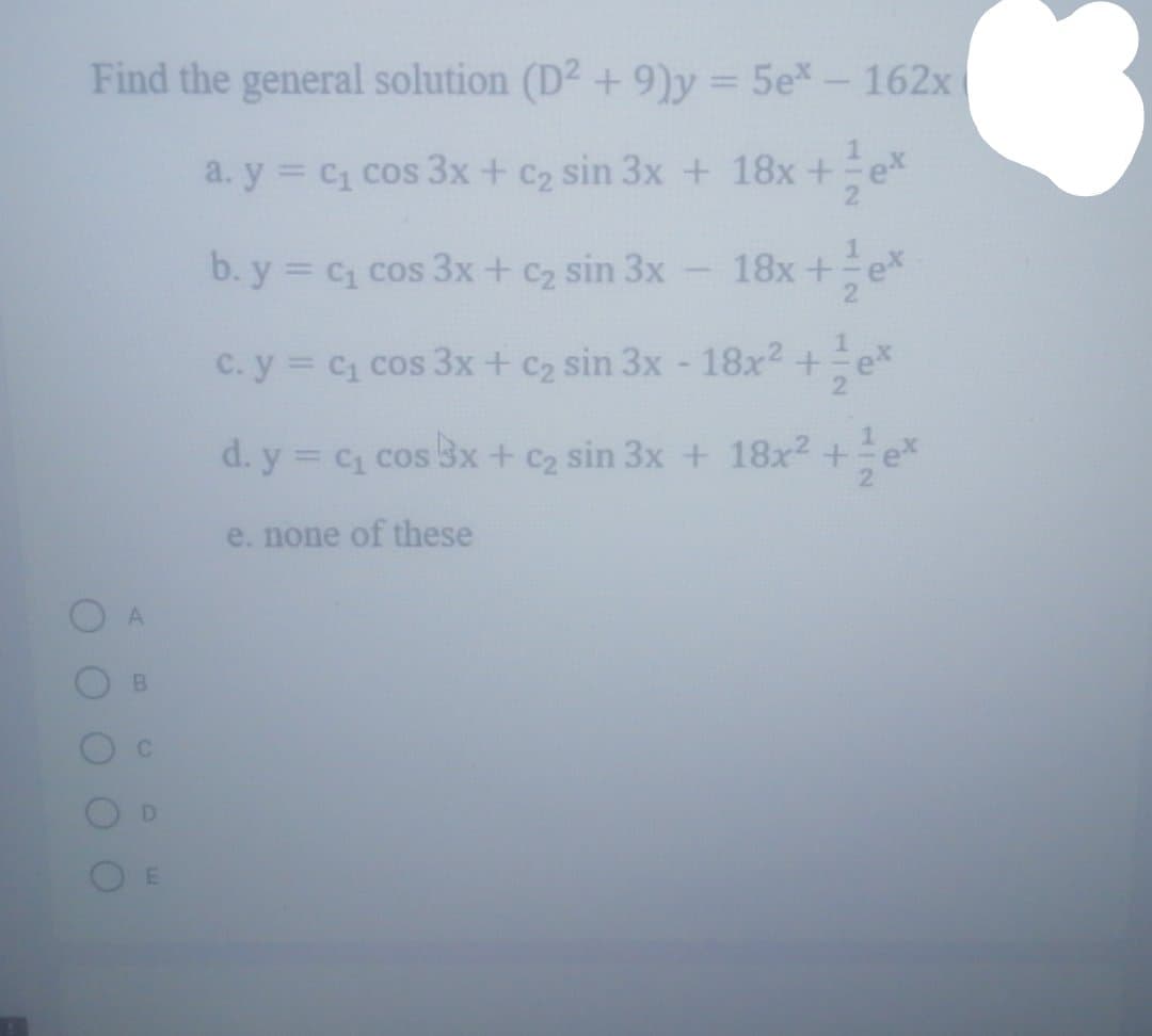 Find the general solution (D2 + 9)y = 5e*- 162x
%3D
a. y = C1 cos 3x + c2 sin 3x + 18x+ex
b. y = c cos 3x+ c2 sin 3x
18x+
ex
C. y C1 cos 3x + C2 sin 3x- 18x2 +ex
d. y = c1 cos 3x+ c2 sin 3x + 18x2 +
e. none of these
112
DI
