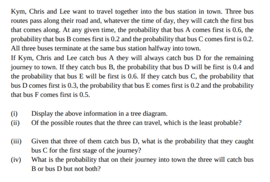 Kym, Chris and Lee want to travel together into the bus station in town. Three bus
routes pass along their road and, whatever the time of day, they will catch the first bus
that comes along. At any given time, the probability that bus A comes first is 0.6, the
probability that bus B comes first is 0.2 and the probability that bus C comes first is 0.2.
All three buses terminate at the same bus station halfway into town.
If Kym, Chris and Lee catch bus A they will always catch bus D for the remaining
journey to town. If they catch bus B, the probability that bus D will be first is 0.4 and
the probability that bus E will be first is 0.6. If they catch bus C, the probability that
bus D comes first is 0.3, the probability that bus E comes first is 0.2 and the probability
that bus F comes first is 0.5.
(i)
Display the above information in a tree diagram.
(ii)
Of the possible routes that the three can travel, which is the least probable?
(iii) Given that three of them catch bus D, what is the probability that they caught
bus C for the first stage of the journey?
(iv) What is the probability that on their journey into town the three will catch bus
B or bus D but not both?
