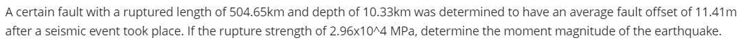 A certain fault with a ruptured length of 504.65km and depth of 10.33km was determined to have an average fault offset of 11.41m
after a seismic event took place. If the rupture strength of 2.96x10^4 MPa, determine the moment magnitude of the earthquake.
