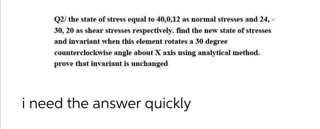 Q2/ the state of stress equal to 40,0,12 as normal stresses and 24, -
30, 20 as shear stresses respectively. find the new state of stresses
and invariant when this element rotates a 30 degree
counterclockwise angle about X axis using analytical method.
prove that invariant is unchanged
i need the answer quickly
