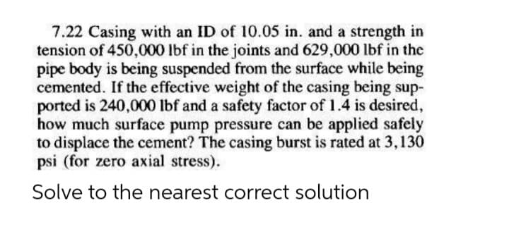 7.22 Casing with an ID of 10.05 in. and a strength in
tension of 450,000 lbf in the joints and 629,000 lbf in the
pipe body is being suspended from the surface while being
cemented. If the effective weight of the casing being sup-
ported is 240,000 lbf and a safety factor of 1.4 is desired,
how much surface pump pressure can be applied safely
to displace the cement? The casing burst is rated at 3,130
psi (for zero axial stress).
Solve to the nearest correct solution
