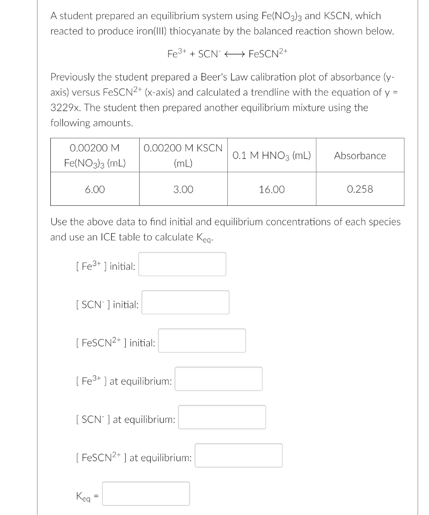 A student prepared an equilibrium system using Fe(NO3)3 and KSCN, which
reacted to produce iron(II) thiocyanate by the balanced reaction shown below.
Fe3+ + SCN" +→ FESCN2+
Previously the student prepared a Beer's Law calibration plot of absorbance (y-
axis) versus FeSCN2+ (x-axis) and calculated a trendline with the equation of y =
3229x. The student then prepared another equilibrium mixture using the
following amounts.
0.00200 M
0.00200 M KSCN
0.1 M HNO3 (mL)
Absorbance
Fe(NO3)3 (mL)
(mL)
6.00
3.00
16.00
0.258
Use the above data to find initial and equilibrium concentrations of each species
and use an ICE table to calculate Keg.
[ Fe3+ ] initial:
[ SCN ] initial:
[ FESCN2+ ] initial:
[ Fe3+ ] at equilibrium:
[ SCN ] at equilibrium:
[ FESCN2+ ] at equilibrium:
Keg
=
