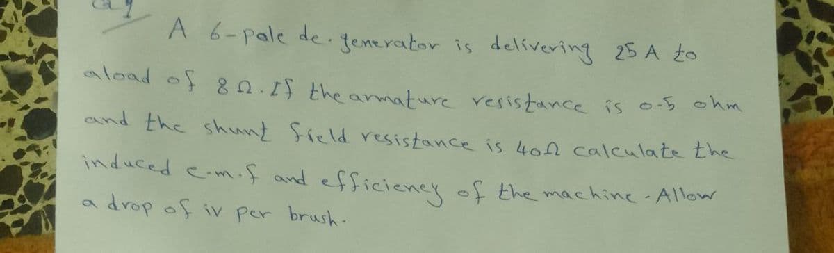 A 6-pale de -fenerator is delívering 25 A to
aload of 80.15 the amature resistance is o-s ohm
and the shunt freld resistance is 402 calculate the
induced e.m.f and efficieney of the machine Allow
drop of iv per brush.
