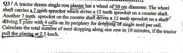 Q37A tráctor drawn single row planter has a wheel of 50 cm diameter. The wheel
shaft carries a 7 teeth sprocket which drives a 12 teeth sprocket on a counter shaft.
Another 7 teeth sprocket on the counter shaft drives a 12 teeth sprocket on a shaft
driving a plate with 4 cells on its periphery for dropping of single seed per cell.
Calculate the total number of seed dropping along one row in 10 minutes, if the tractor
pull the planter at 2.5 km/h.
