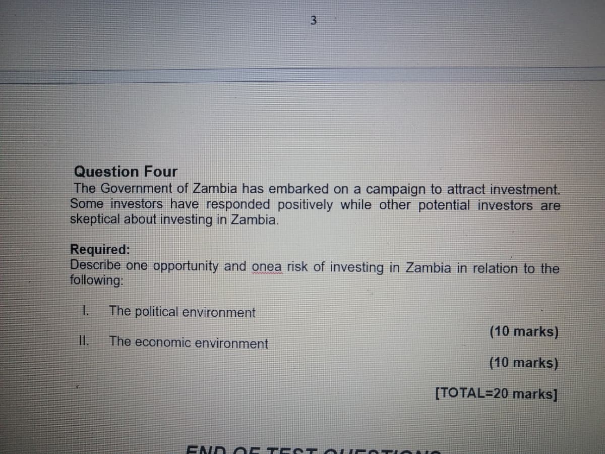 Question Four
The Government of Zambia has embarked on a campaign to attract investment.
Some investors have responded positively while other potential investors are
skeptical about investing in Zambia.
3
Required:
Describe one opportunity and onea risk of investing in Zambia in relation to the
following:
The political environment
II. The economic environment
1.
(10 marks)
(10 marks)
[TOTAL=20 marks]
END OF TEST QUESTIONS