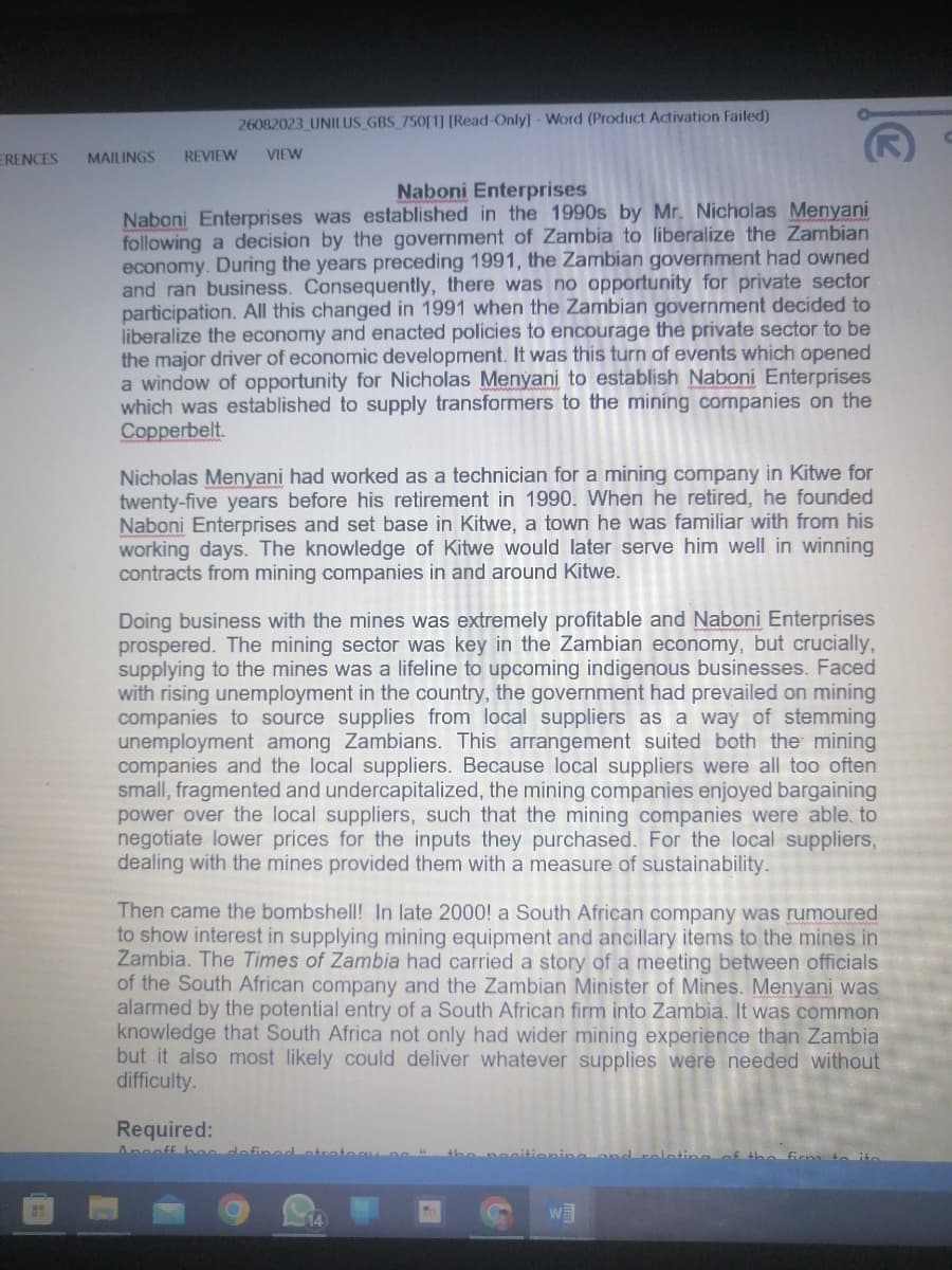 ERENCES
26082023_UNILUS GBS 750[1] [Read-Only] - Word (Product Activation Failed)
MAILINGS REVIEW VIEW
Naboni Enterprises
Naboni Enterprises was established in the 1990s by Mr. Nicholas Menyani
following a decision by the government of Zambia to liberalize the Zambian
economy. During the years preceding 1991, the Zambian government had owned
and ran business. Consequently, there was no opportunity for private sector
participation. All this changed in 1991 when the Zambian government decided to
liberalize the economy and enacted policies to encourage the private sector to be
the major driver of economic development. It was this turn of events which opened
a window of opportunity for Nicholas Menyani to establish Naboni Enterprises
which was established to supply transformers to the mining companies on the
Copperbelt.
Nicholas Menyani had worked as a technician for a mining company in Kitwe for
twenty-five years before his retirement in 1990. When he retired, he founded
Naboni Enterprises and set base in Kitwe, a town he was familiar with from his
working days. The knowledge of Kitwe would later serve him well in winning
contracts from mining companies in and around Kitwe.
Doing business with the mines was extremely profitable and Naboni Enterprises
prospered. The mining sector was key in the Zambian economy, but crucially,
supplying to the mines was a lifeline to upcoming indigenous businesses. Faced
with rising unemployment in the country, the government had prevailed on mining
companies to source supplies from local suppliers as a way of stemming
unemployment among Zambians. This arrangement suited both the mining
companies and the local suppliers. Because local suppliers were all too often
small, fragmented and undercapitalized, the mining companies enjoyed bargaining
power over the local suppliers, such that the mining companies were able to
negotiate lower prices for the inputs they purchased. For the local suppliers,
dealing with the mines provided them with a measure of sustainability.
Then came the bombshell! In late 2000! a South African company was rumoured
to show interest in supplying mining equipment and ancillary items to the mines in
Zambia. The Times of Zambia had carried a story of a meeting between officials
of the South African company and the Zambian Minister of Mines. Menyani was
alarmed by the potential entry of a South African firm into Zambia. It was common
knowledge that South Africa not only had wider mining experience than Zambia
but it also most likely could deliver whatever supplies were needed without
difficulty.
Required:
Angoff hoe defined
14)
oping and relating of the firma
W
o ito