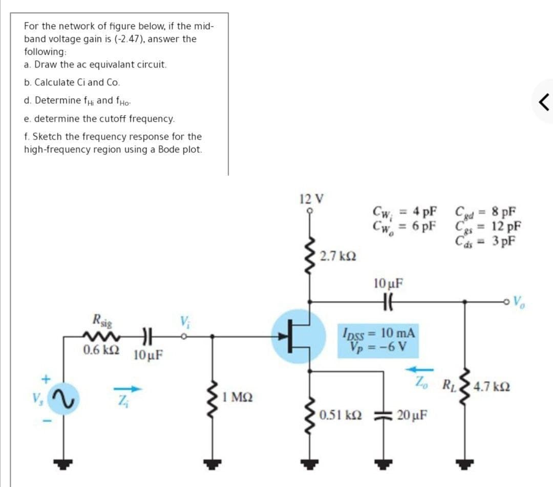 For the network of figure below, if the mid-
band voltage gain is (-2.47), answer the
following:
a. Draw the ac equivalant circuit.
b. Calculate Ci and Co.
d. Determine fHị and fHo
e. determine the cutoff frequency.
f. Sketch the frequency response for the
high-frequency region using a Bode plot.
12 V
Cw = 4 pF Cgd = 8 pF
%3D
%3D
Cw. = 6 pF
Ces =
12 pF
%3D
Cás = 3 pF
%3D
2.7 k2
10 µF
Rig
Ipss = 10 mA
Vp = -6 V
0.6 k2 10µF
Zo RL24.7 k2
1 MQ
0.51 k2
20 µF
