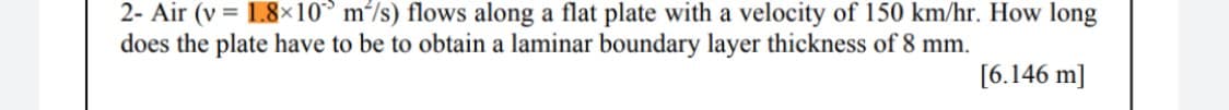 2- Air (v = 1.8×10° m²/s) flows along a flat plate with a velocity of 150 km/hr. How long
does the plate have to be to obtain a laminar boundary layer thickness of 8 mm.
%3D
[6.146 m]
