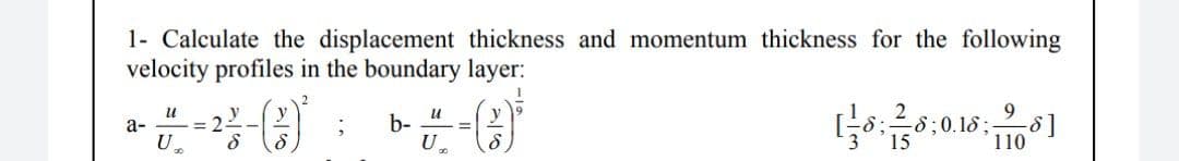 1- Calculate the displacement thickness and momentum thickness for the following
velocity profiles in the boundary layer:
и
9.
b-
a-
= 2
U
3
15
110
