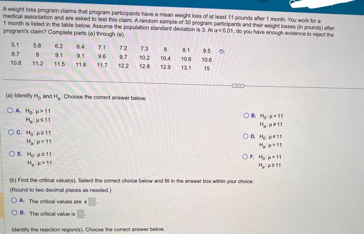 A weight loss program claims that program participants have a mean weight loss of at least 11 pounds after 1 month. You work for a
medical association and are asked to test this claim. A random sample of 30 program participants and their weight losses (in pounds) after
1 month is listed in the table below. Assume the population standard deviation is 3. At α = 0.01, do you have enough evidence to reject the
program's claim? Complete parts (a) through (e).
5.1
8.7
10.8
5.8
6.2
6.4
7.1
9
9.1
9.1
9.6
11.2 11.5 11.6 11.7
(a) Identify Ho and H₂. Choose the correct answer below.
O A. Ho: μ> 11
Ha:μ≤11
O C. Ho: μ ≥ 11
H₂: μ<11
7.2
7.3
9.7 10.2
12.2 12.8
OE. Ho: ≤11
H₂:μ> 11
8
10.4
12.9
8.1 8.5
10.6 10.6
13.1 15
Identify the rejection region(s). Choose the correct answer below.
O B. Ho: μ = 11
H₂: μ#11
D. Ho: μ#11
H₂:µ=11
OF. Ho: μ< 11
Hg: με 11
(b) Find the critical value(s). Select the correct choice below and fill in the answer box within your choice.
(Round to two decimal places as needed.)
OA. The critical values are ±
OB. The critical value is