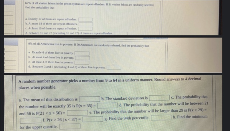 62% of all violent felons in the prison system are repeat offenders. If 31 violent felons are randomly selected,
find the probability that
a. Exactly 17 of them are repeat offenders.
b. At most 18 of them are repeat offenders.
c. At least 19 of them are repeat offenders.
d. Between 16 and 22 (including 16 and 22) of them are repeat offenders.
9% of all Americans live in poverty. If 50 Americans are randomly selected, find the probability that
a. Exactly 6 of them live in poverty.
b. At most 4 of them live in poverty.
c. At least 3 of them live in poverty.
d. Between 3 and 8 (including 3 and 8) of them live in poverty.
A random number generator picks a number from 9 to 64 in a uniform manner. Round answers to 4 decimal
places when possible.
a. The mean of this distribution is
the number will be exactly 35 is P(x-35) -
and 56 is P(21<x<56)=
f. P(x > 26 x <37) =
c. The probability that
d. The probability that the number will be between 21
e. The probability that the number will be larger than 29 is P(x>29) =
g. Find the 94th percentile.
h. Find the minimum
for the upper quartile.
b. The standard deviation is