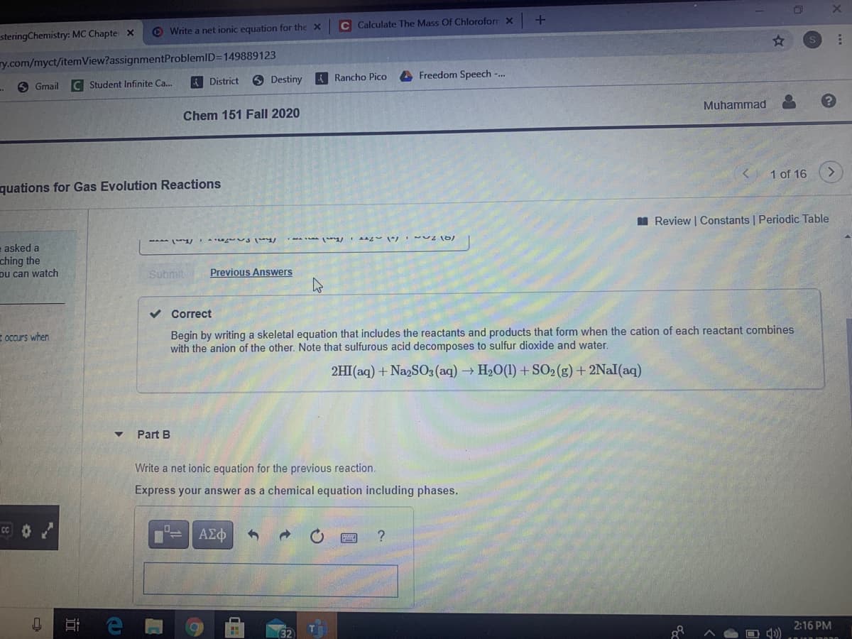 C Calculate The Mass Of Chloroforr X
O Write a net ionic equation for the X
steringChemistry: MC Chapte x
ry.com/myct/itemView?assignmentProblemlD=149889123
6 Destiny
A Rancho Pico
A Freedom Speech -..
Student Infinite Ca.
A District
O Gmail
Muhammad
Chem 151 Fall 2020
< 1 of 16
quations for Gas Evolution Reactions
I Review | Constants | Periodic Table
asked a
ching the
Du can watch
Submit
Previous Answers
v Correct
Begin by writing a skeletal equation that includes the reactants and products that form when the cation of each reactant combines
with the anion of the other. Note that sulfurous acid decomposes to sulfur dioxide and water.
E occurs when
2HI(aq) + NagSO3 (aq) H20(1) + SO2(g) +2Nal(aq)
Part B
Write a net ionic equation for the previous reaction.
Express your answer as a chemical equation including phases.
ΑΣφ
2:16 PM
近
