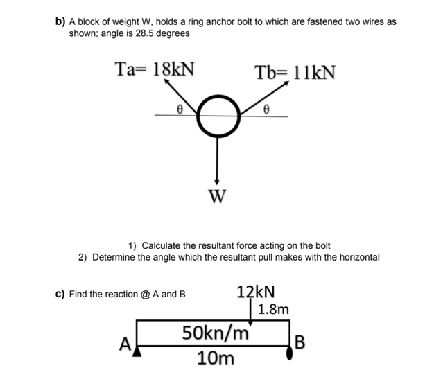 b) A block of weight W, holds a ring anchor bolt to which are fastened two wires as
shown; angle is 28.5 degrees
Ta= 18kN
Tb= 11kN
W
1) Calculate the resultant force acting on the bolt
2) Determine the angle which the resultant pull makes with the horizontal
12KN
1.8m
c) Find the reaction @ A and B
50kn/m
B
A
10m
