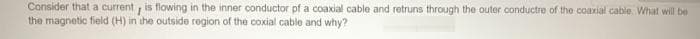 Consider thata current , is flowing in the inner conductor pf a coaxial cable and retruns through the outer conductre of the coaxial cable. What will be
the magnetic field (H) in ihe outside region of the coxial cable and why?
