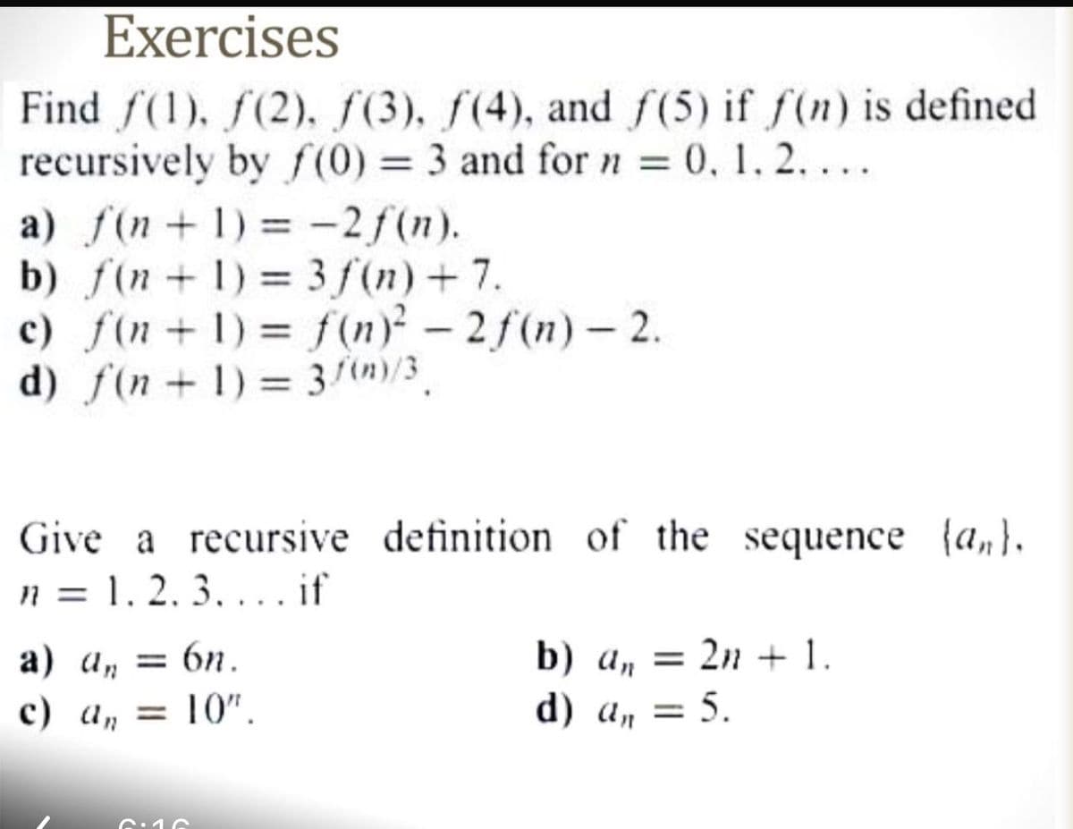 Exercises
Find f(1), (2), (3), (4), and f(5) if f(n) is defined
recursively by f(0) = 3 and for n = 0, 1, 2, ...
a) f(n+1)=-2f(n).
b) f(n+1)=3f(n) +7.
c) f(n+1)= f(n)² - 2f(n)-2.
d) f(n+1)=3(n)/3
Give a recursive definition of the sequence (an).
n = 1. 2. 3... if
a) a = 6n.
c) a₁ = 10".
an
b) a =2n+1.
d) a,, = 5.
6.10