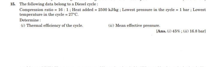 15. The following data belong to a Diesel cycle :
Compression ratio = 16 : 1; Heat added = 2500 kJ/kg ; Lowest pressure in the cycle = 1 bar ; Lowest
temperature in the cycle = 27°C.
Determine :
(i) Thermal efficiency of the cycle.
(ii) Mean effective pressure.
[Ans. (i) 45% ; (ii) 16.8 bar]
