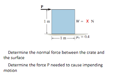 P
1 m
W = X N
F1m H, = 0,4
Determine the normal force between the crate and
the surface
Determine the force P needed to cause impending
motion
