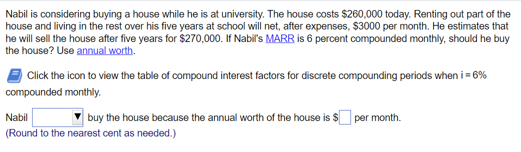 Nabil is considering buying a house while he is at university. The house costs $260,000 today. Renting out part of the
house and living in the rest over his five years at school will net, after expenses, $3000 per month. He estimates that
he will sell the house after five years for $270,000. If Nabil's MARR is 6 percent compounded monthly, should he buy
the house? Use annual worth.
Click the icon to view the table of compound interest factors for discrete compounding periods when i = 6%
compounded monthly.
Nabil
buy the house because the annual worth of the house is $
(Round to the nearest cent as needed.)
per month.