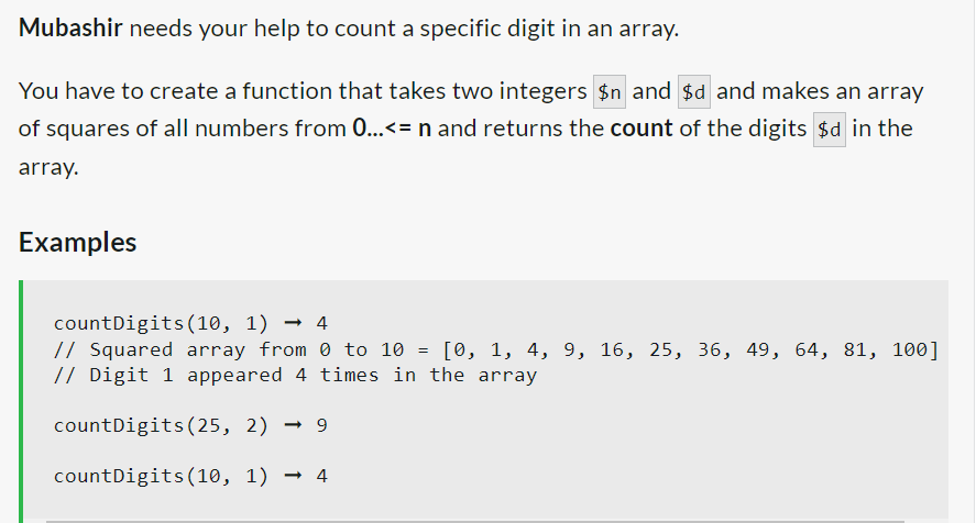 Mubashir needs your help to count a specific digit in an array.
You have to create a function that takes two integers $n and $d and makes an array
of squares of all numbers from 0...<= n and returns the count of the digits $d in the
array.
Examples
countDigits (10, 1)→ 4
// Squared array from 0 to 10 [0, 1, 4, 9, 16, 25, 36, 49, 64, 81, 100]
// Digit 1 appeared 4 times in the array
countDigits (25, 2) → 9
countDigits (10, 1)→ 4
=