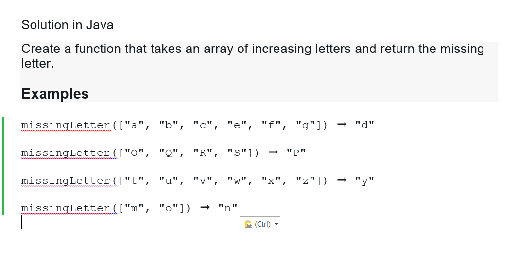 Solution in Java
Create a function that takes an array of increasing letters and return the missing
letter.
Examples
missingLetter (["a", "b", "c", "e", "f", "g"])
missingLetter (["0", "Q", "R", "S"]) → "P"
missingLetter (["t", "u", "v", "W", "x", "z"]) -> "y"
missingLetter (["m", "o"])
"n"
"d"
(Ctrl) ▼