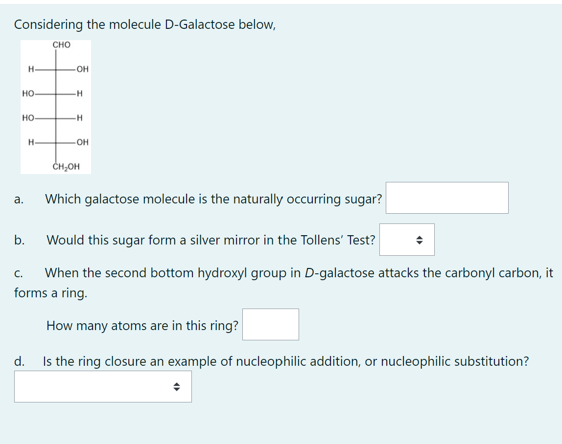 Considering the molecule D-Galactose below,
HO
HO-
a.
H
b.
C.
H-
CHO
-OH
-H
-H
-OH
CH₂OH
Would this sugar form a silver mirror in the Tollens' Test?
When the second bottom hydroxyl group in D-galactose attacks the carbonyl carbon, it
forms a ring.
How many atoms are in this ring?
d.
Is the ring closure an example of nucleophilic addition, or nucleophilic substitution?
Which galactose molecule is the naturally occurring sugar?